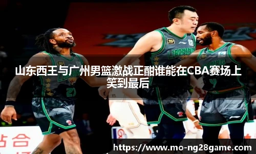 山东西王与广州男篮激战正酣谁能在CBA赛场上笑到最后