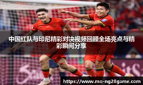 中国红队与印尼精彩对决视频回顾全场亮点与精彩瞬间分享