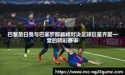 巴黎圣日曼与巴塞罗那巅峰对决足球巨星齐聚一堂的精彩赛事